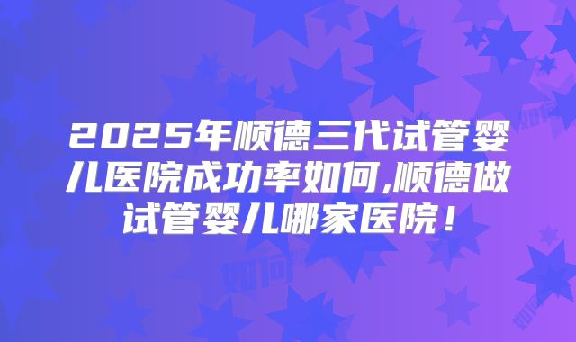2025年顺德三代试管婴儿医院成功率如何,顺德做试管婴儿哪家医院！