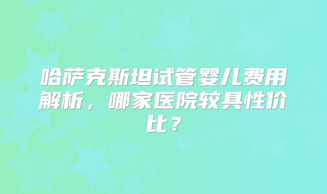 哈萨克斯坦试管婴儿费用解析，哪家医院较具性价比？