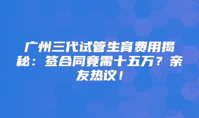 广州三代试管生育费用揭秘：签合同竟需十五万？亲友热议！