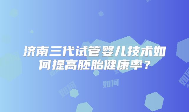 济南三代试管婴儿技术如何提高胚胎健康率?