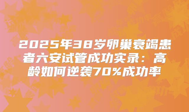 2025年38岁卵巢衰竭患者六安试管成功实录：高龄如何逆袭70%成功率