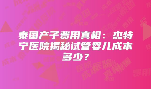 泰国产子费用真相:杰特宁医院揭秘试管婴儿成本多少?