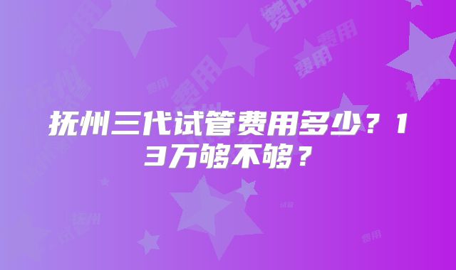 抚州三代试管费用多少？13万够不够？