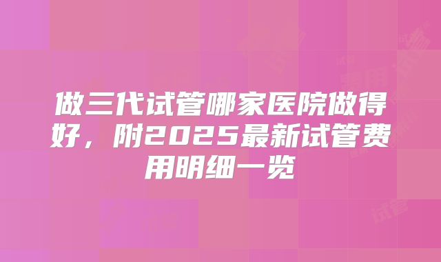 做三代试管哪家医院做得好，附2025最新试管费用明细一览