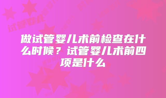 做试管婴儿术前检查在什么时候？试管婴儿术前四项是什么