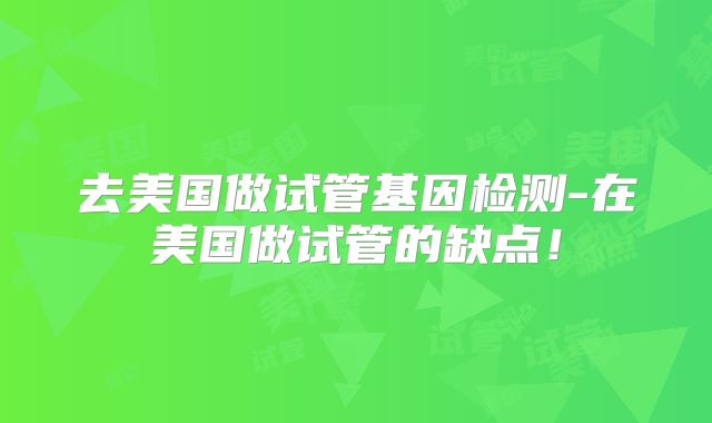 去美国做试管基因检测-在美国做试管的缺点！