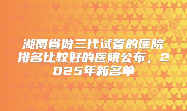 湖南省做三代试管的医院排名比较好的医院公布，2025年新名单