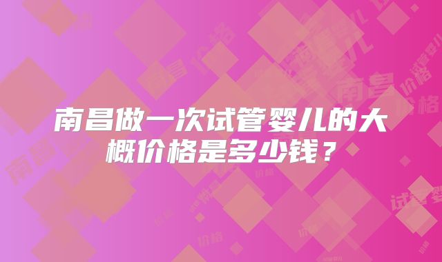 南昌做一次试管婴儿的大概价格是多少钱？