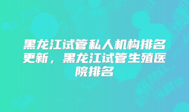 黑龙江试管私人机构排名更新，黑龙江试管生殖医院排名