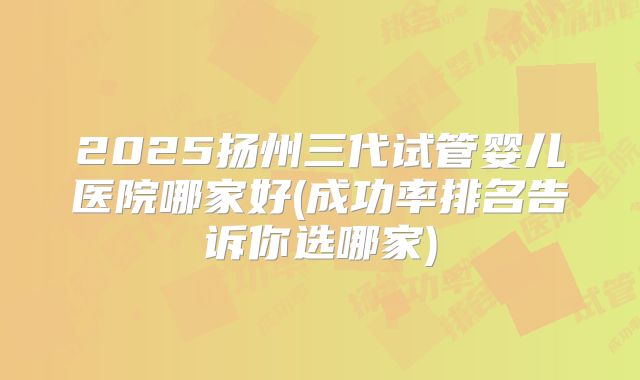 2025扬州三代试管婴儿医院哪家好(成功率排名告诉你选哪家)