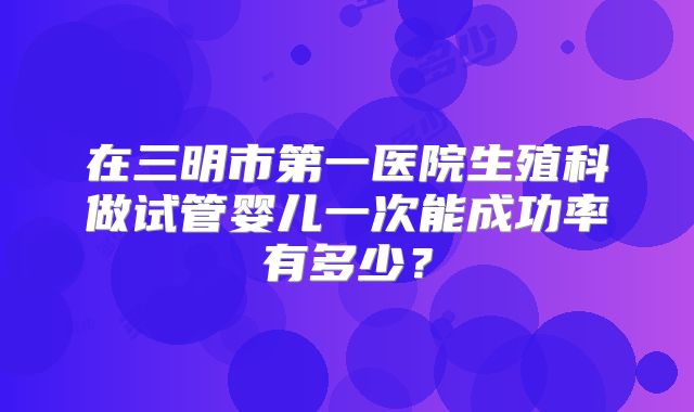 在三明市第一医院生殖科做试管婴儿一次能成功率有多少？