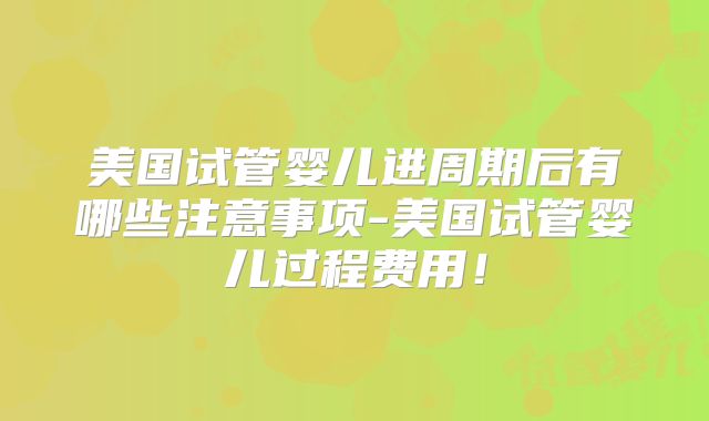美国试管婴儿进周期后有哪些注意事项-美国试管婴儿过程费用!