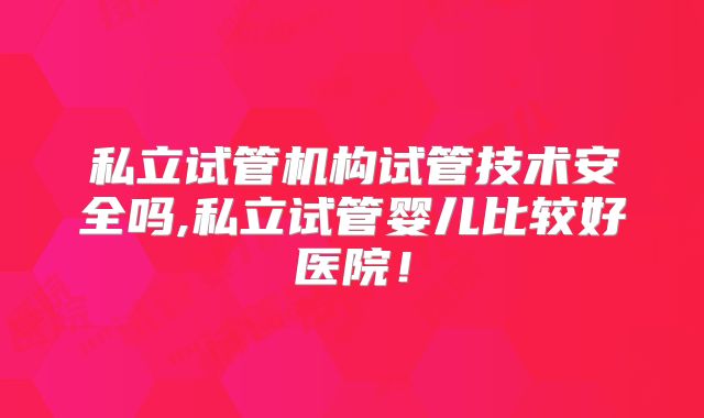 私立试管机构试管技术安全吗,私立试管婴儿比较好医院！