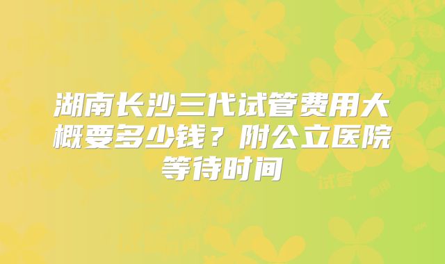 湖南长沙三代试管费用大概要多少钱？附公立医院等待时间