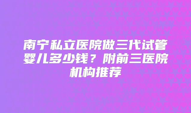 南宁私立医院做三代试管婴儿多少钱？附前三医院机构推荐