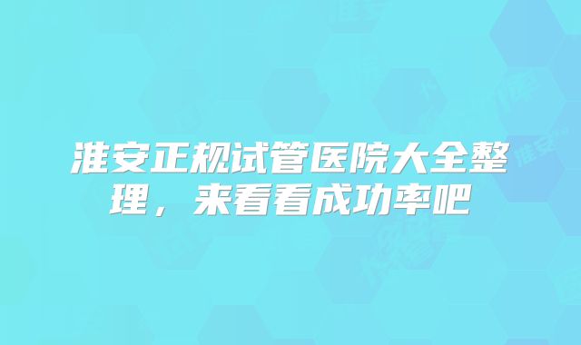 淮安正规试管医院大全整理,来看看成功率吧