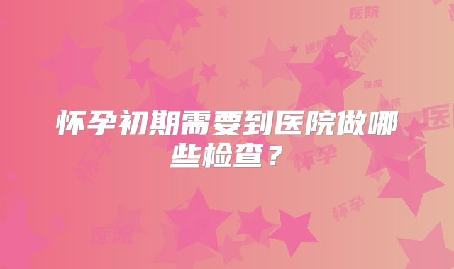 怀孕初期需要到医院做哪些检查?
