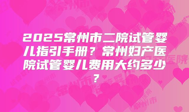2025常州市二院试管婴儿指引手册？常州妇产医院试管婴儿费用大约多少？