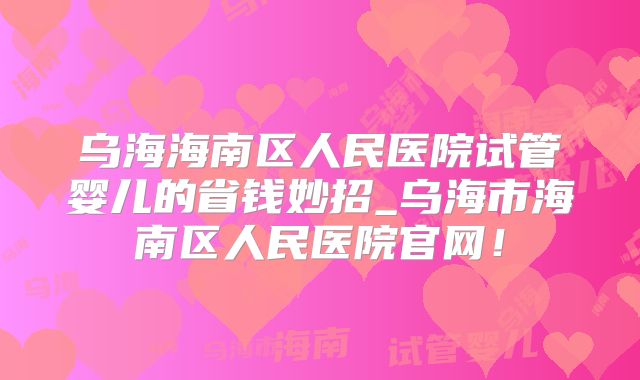 乌海海南区人民医院试管婴儿的省钱妙招_乌海市海南区人民医院官网!