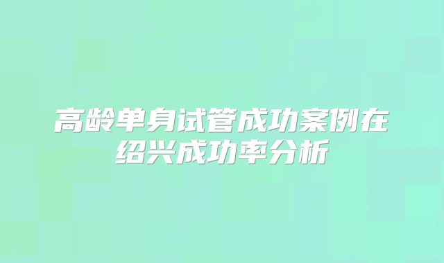 高龄单身试管成功案例在绍兴成功率分析