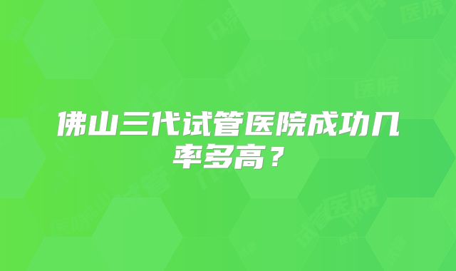 佛山三代试管医院成功几率多高？