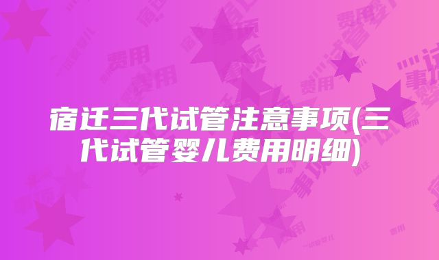 宿迁三代试管注意事项(三代试管婴儿费用明细)