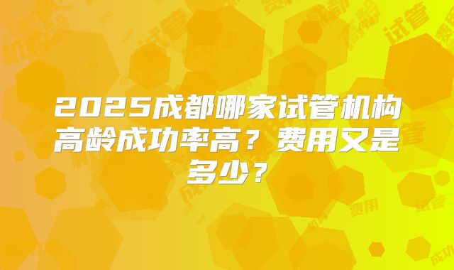 2025成都哪家试管机构高龄成功率高？费用又是多少？