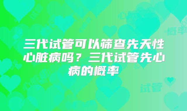 三代试管可以筛查先天性心脏病吗？三代试管先心病的概率
