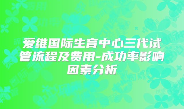 爱维国际生育中心三代试管流程及费用-成功率影响因素分析