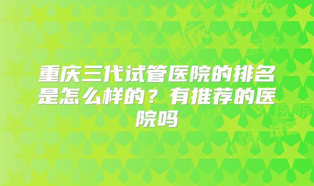 重庆三代试管医院的排名是怎么样的？有推荐的医院吗