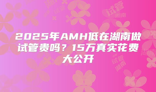 2025年AMH低在湖南做试管贵吗？15万真实花费大公开