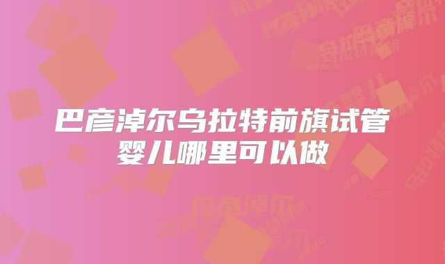 巴彦淖尔乌拉特前旗试管婴儿哪里可以做