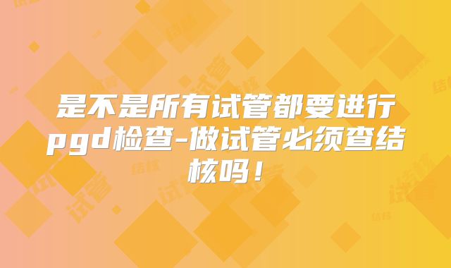 是不是所有试管都要进行pgd检查-做试管必须查结核吗！