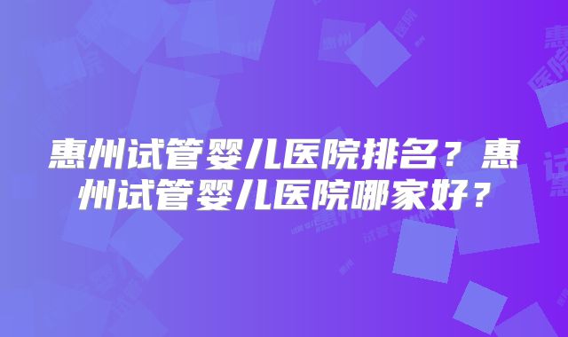 惠州试管婴儿医院排名？惠州试管婴儿医院哪家好？