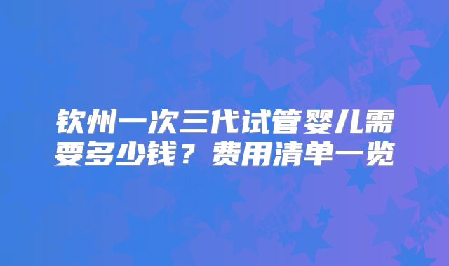 钦州一次三代试管婴儿需要多少钱？费用清单一览