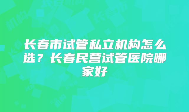 长春市试管私立机构怎么选?长春民营试管医院哪家好