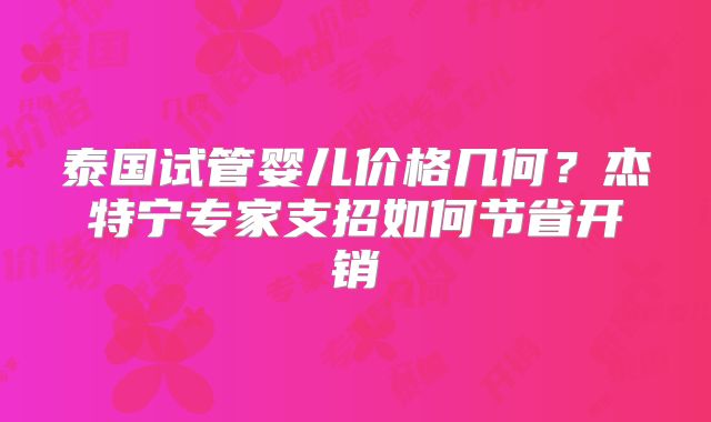 泰国试管婴儿价格几何？杰特宁专家支招如何节省开销