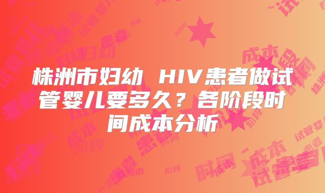 株洲市妇幼 HIV患者做试管婴儿要多久？各阶段时间成本分析