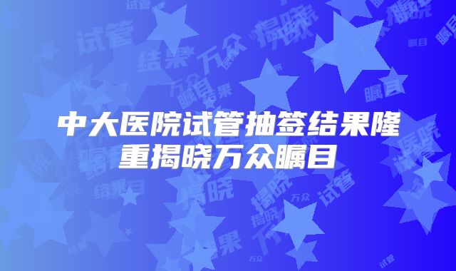 中大医院试管抽签结果隆重揭晓万众瞩目