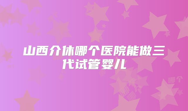 山西介休哪个医院能做三代试管婴儿