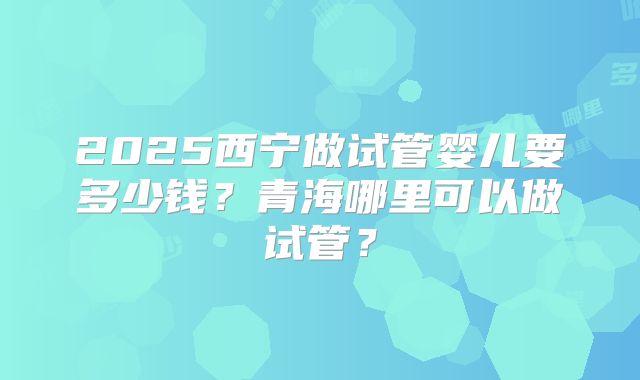 2025西宁做试管婴儿要多少钱？青海哪里可以做试管？
