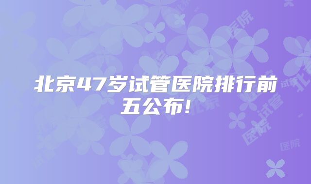 北京47岁试管医院排行前五公布!