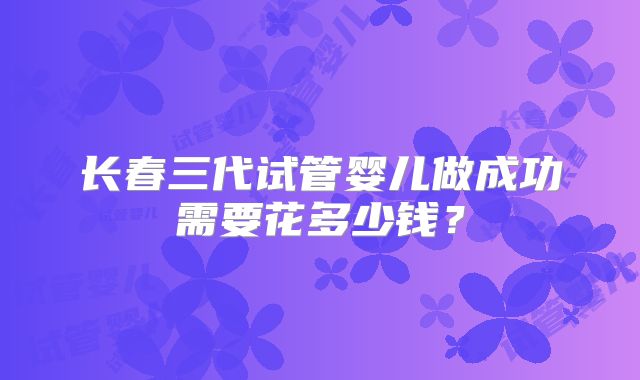 长春三代试管婴儿做成功需要花多少钱？