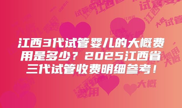 江西3代试管婴儿的大概费用是多少？2025江西省三代试管收费明细参考！