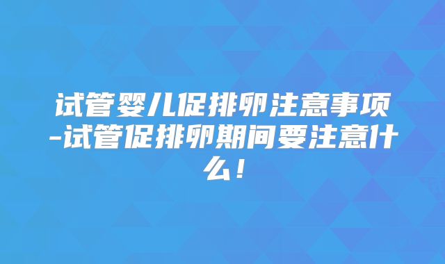 试管婴儿促排卵注意事项-试管促排卵期间要注意什么！