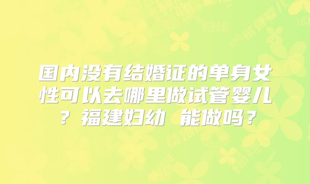 国内没有结婚证的单身女性可以去哪里做试管婴儿？福建妇幼 能做吗？