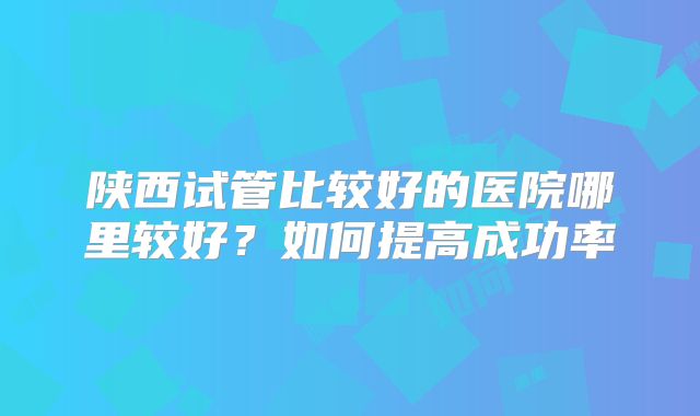 陕西试管比较好的医院哪里较好?如何提高成功率