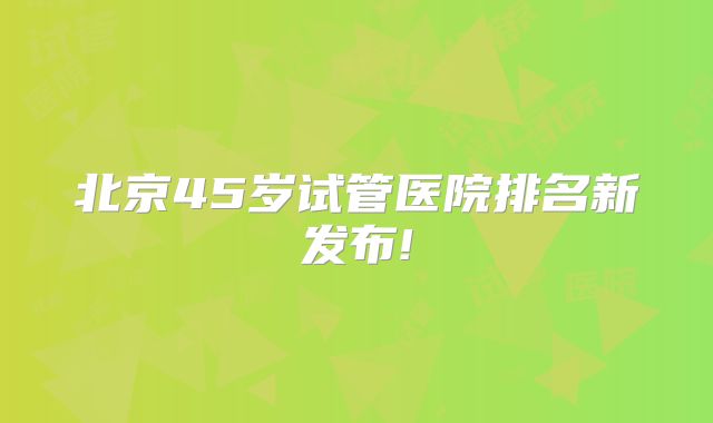 北京45岁试管医院排名新发布!