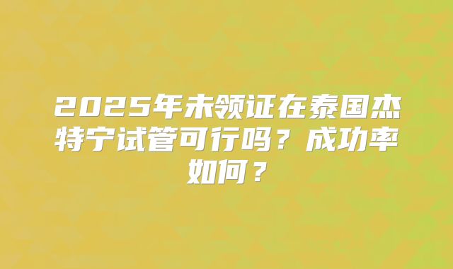 2025年未领证在泰国杰特宁试管可行吗？成功率如何？