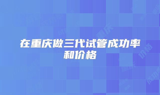 在重庆做三代试管成功率和价格
